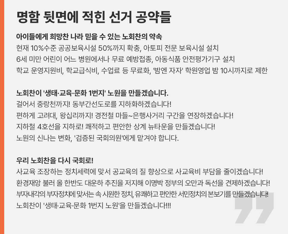 명함 뒷면에 적힌 선거 공약들 아이들에게 희망찬 나라 믿을 수 있는 노회찬의 약속 현재 10%수준 공공보육시설 50%까지 확충, 아토피 전문 보육시설 설치 6세 미만 어린이 어느 병원에서나 무료 예방접종, 아동식품 안전평가기구 설치 학교 운영지원비, 학교급식비, 수업료 등 무료화, '밤엔 자자' 학원영업 밤 10시까지로 제한  노회찬이 '생태·교육·문화 1번지' 노원을 만들겠습니다. 걸어서 중랑천까지! 동부간선도로를 지하화하겠습니다! 편하게 고려대, 왕십리까지! 경전철 마들~은행사거리 구간을 연장하겠습니다! 지하철 4호선을 지하로! 쾌적하고 편안한 상계 뉴타운을 만들겠습니다! 노원의 신나는 변화, '검증된 국회의원'에게 맡겨야 합니다.  우리 노회찬을 다시 국회로! 사교육 조장하는 정치세력에 맞서 공교육의 질 향상으로 사교육비 부담을 줄이겠습니다! 환경재앙 불러 올 한반도 대운하 추진을 저지해 이명박 정부의 오만과 독선을 견제하겠습니다! 부자내각의 부자정치에 맞서는 속 시원한 정치, 유쾌하고 편안한 서민정치의 본보기를 만들겠습니다! 노회찬이 '생태·교육·문화 1번지 노원'을 만들겠습니다!!!